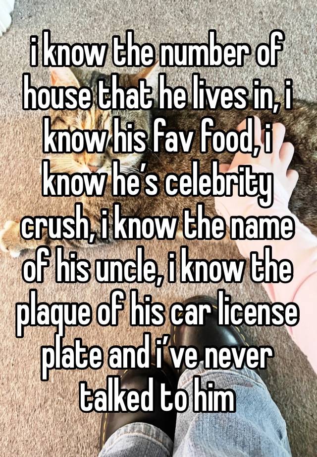 i know the number of house that he lives in, i know his fav food, i know he’s celebrity crush, i know the name of his uncle, i know the plaque of his car license plate and i’ve never talked to him 