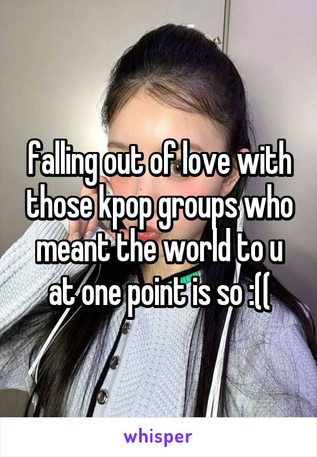 falling out of love with those kpop groups who meant the world to u at one point is so :((