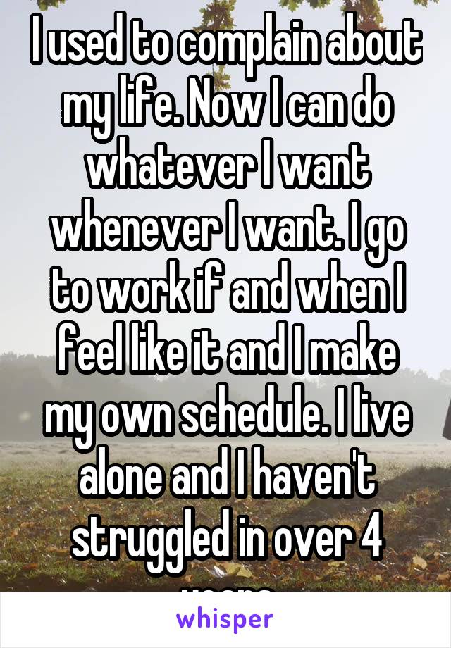 I used to complain about my life. Now I can do whatever I want whenever I want. I go to work if and when I feel like it and I make my own schedule. I live alone and I haven't struggled in over 4 years