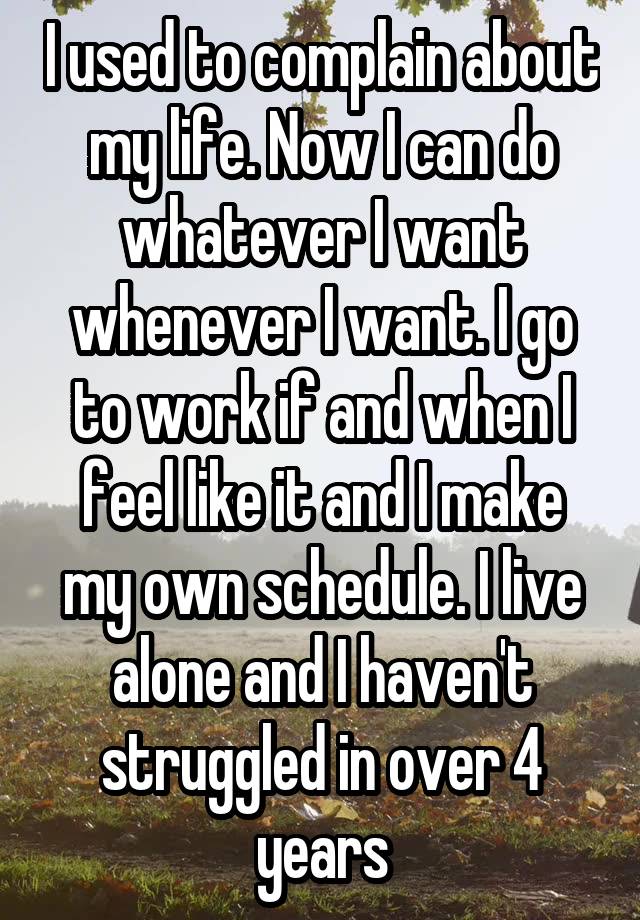 I used to complain about my life. Now I can do whatever I want whenever I want. I go to work if and when I feel like it and I make my own schedule. I live alone and I haven't struggled in over 4 years