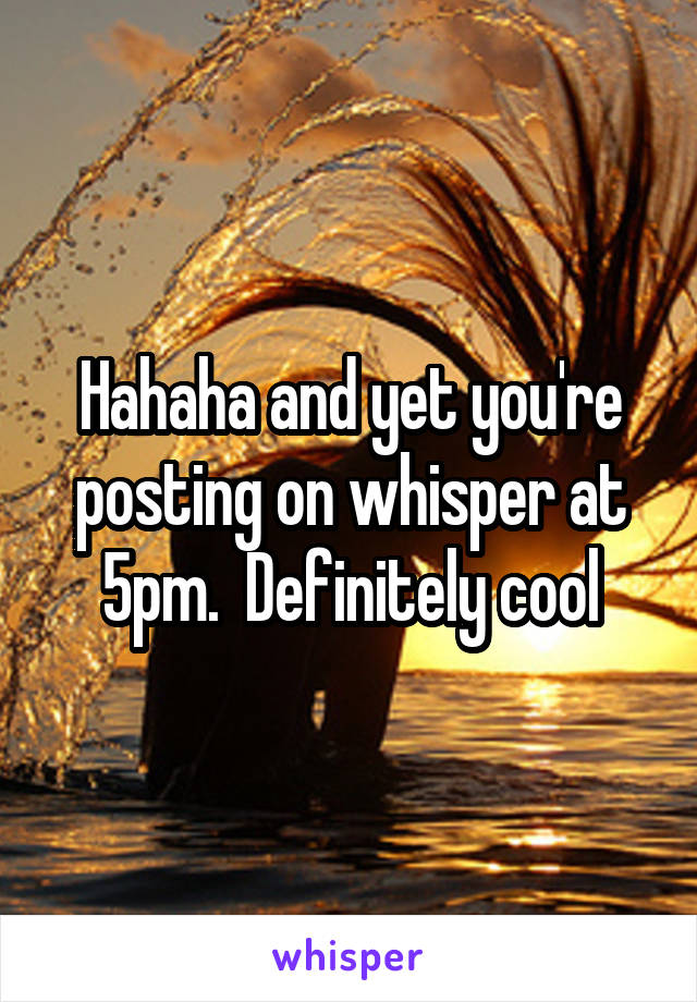 Hahaha and yet you're posting on whisper at 5pm.  Definitely cool