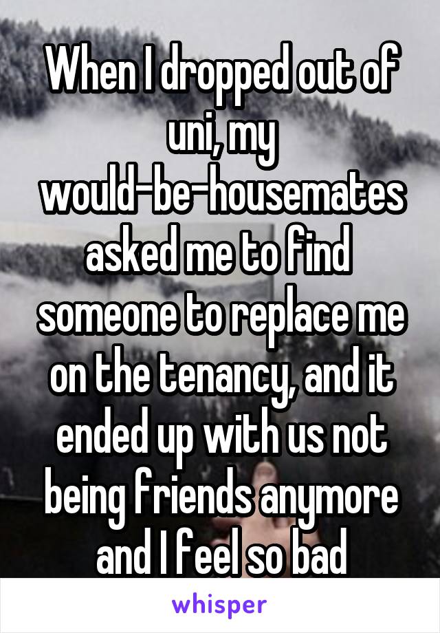 When I dropped out of uni, my would-be-housemates asked me to find  someone to replace me on the tenancy, and it ended up with us not being friends anymore and I feel so bad