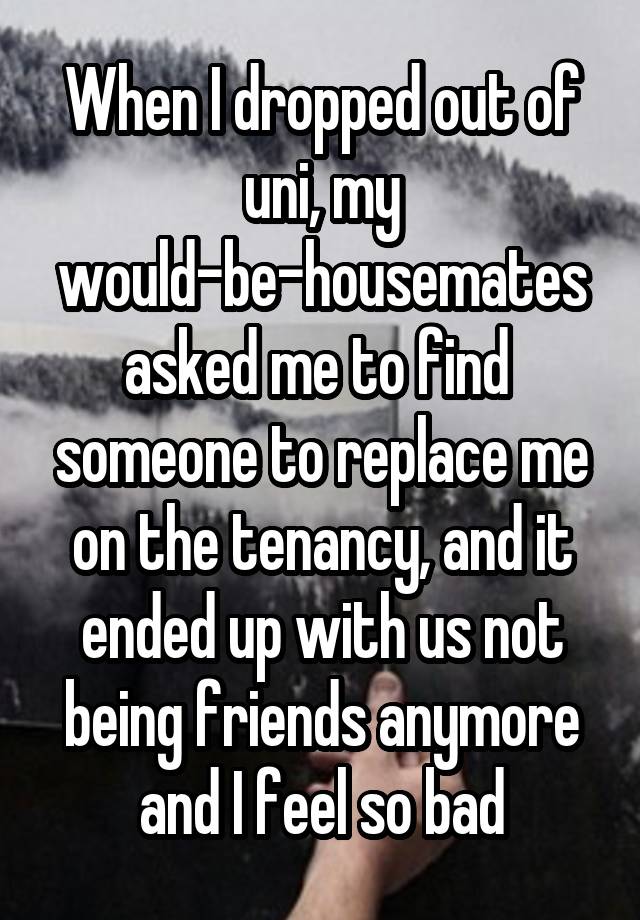 When I dropped out of uni, my would-be-housemates asked me to find  someone to replace me on the tenancy, and it ended up with us not being friends anymore and I feel so bad