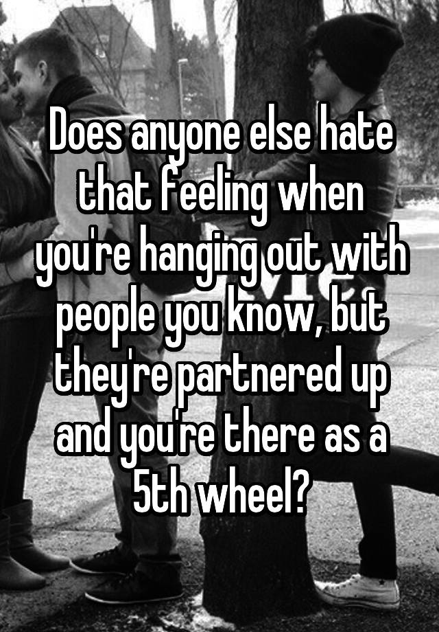 Does anyone else hate that feeling when you're hanging out with people you know, but they're partnered up and you're there as a 5th wheel?