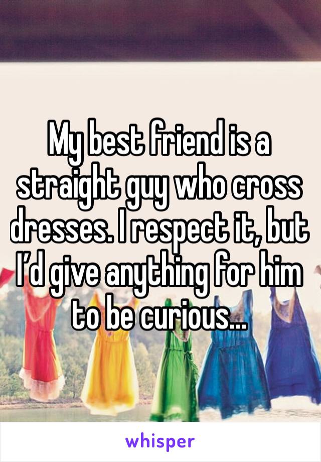 My best friend is a straight guy who cross dresses. I respect it, but I’d give anything for him to be curious…