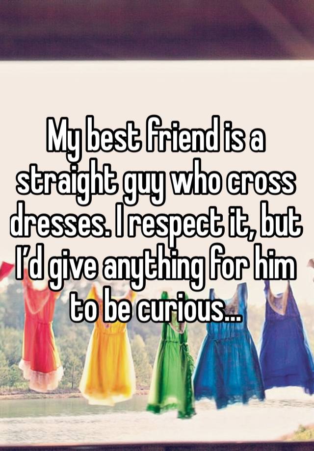 My best friend is a straight guy who cross dresses. I respect it, but I’d give anything for him to be curious…