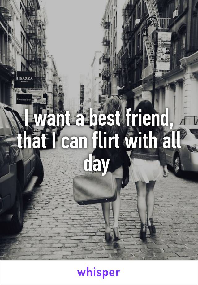 I want a best friend, that I can flirt with all day 