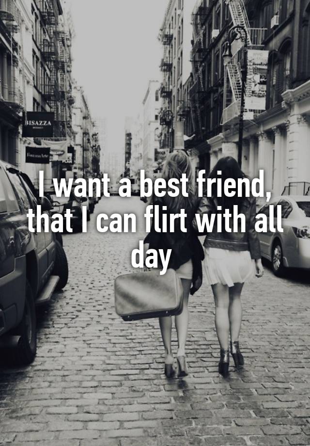 I want a best friend, that I can flirt with all day 