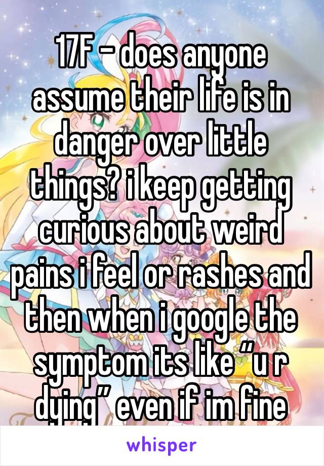 17F - does anyone assume their life is in danger over little things? i keep getting curious about weird pains i feel or rashes and then when i google the symptom its like “u r dying” even if im fine