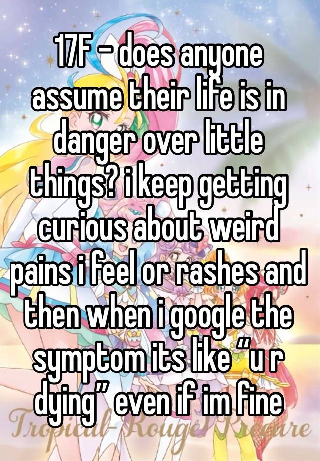 17F - does anyone assume their life is in danger over little things? i keep getting curious about weird pains i feel or rashes and then when i google the symptom its like “u r dying” even if im fine