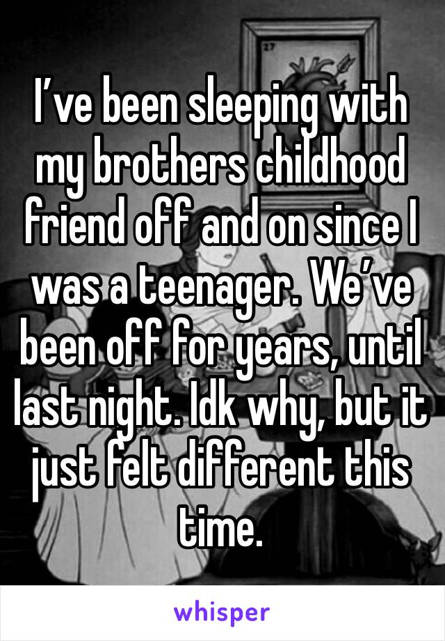 I’ve been sleeping with my brothers childhood friend off and on since I was a teenager. We’ve been off for years, until last night. Idk why, but it just felt different this time. 