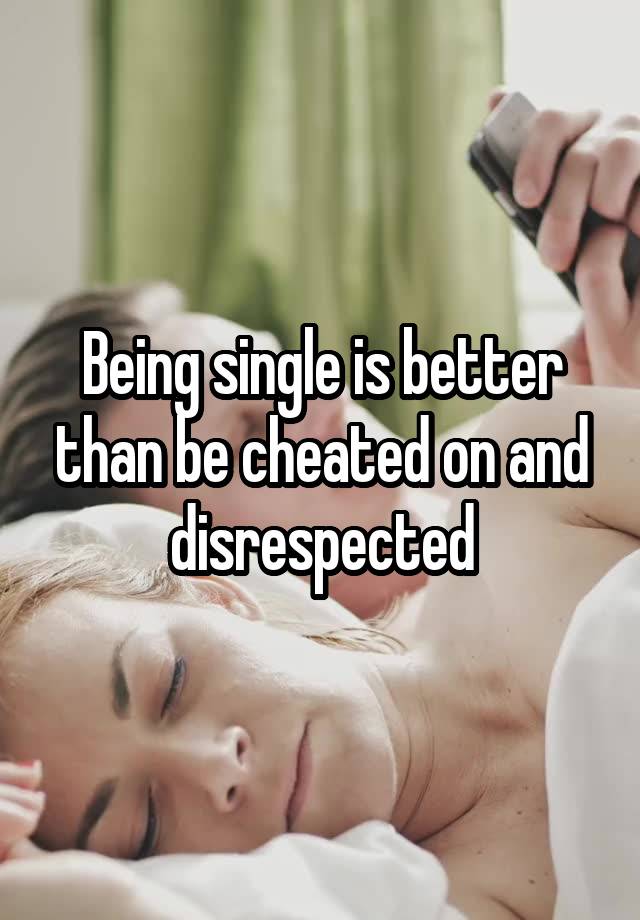 Being single is better than be cheated on and disrespected