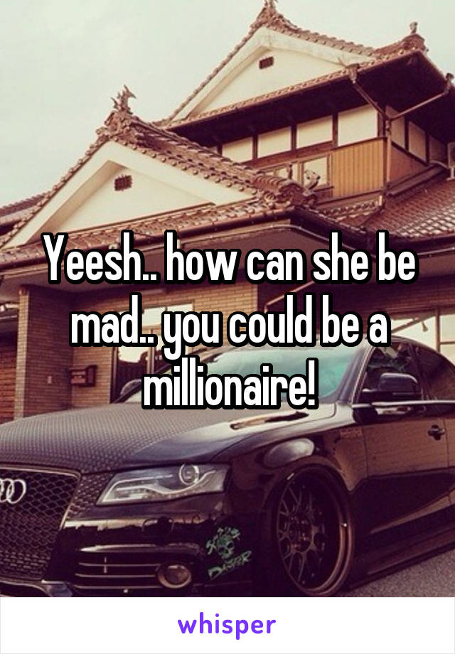 Yeesh.. how can she be mad.. you could be a millionaire!