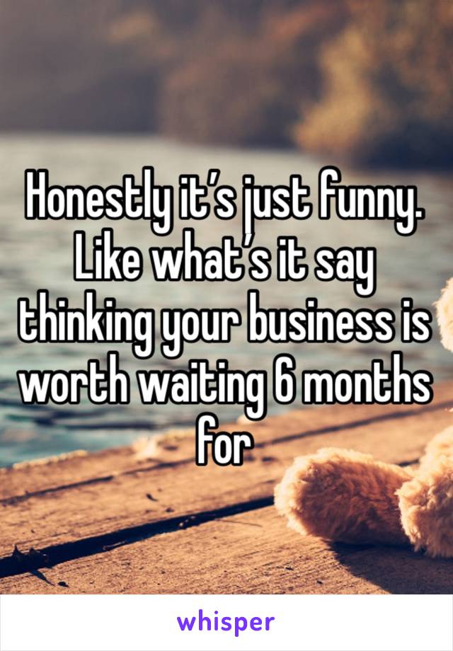 Honestly it’s just funny. Like what’s it say thinking your business is worth waiting 6 months for