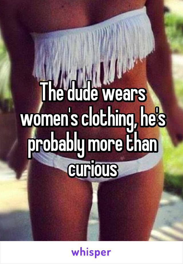 The dude wears women's clothing, he's probably more than curious