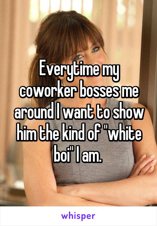 Everytime my coworker bosses me around I want to show him the kind of "white boi" I am. 