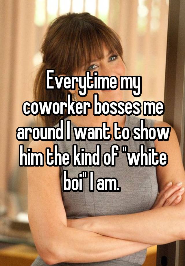 Everytime my coworker bosses me around I want to show him the kind of "white boi" I am. 