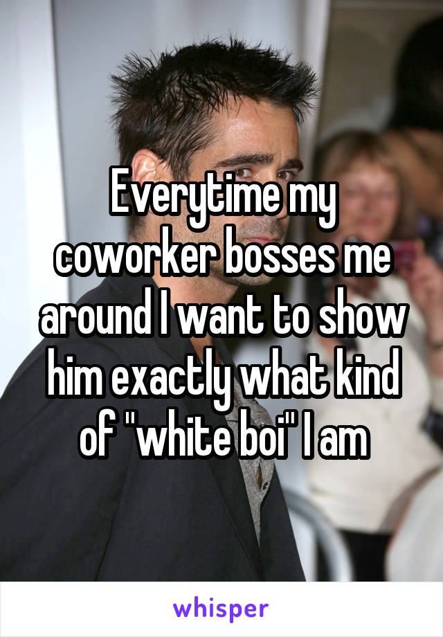 Everytime my coworker bosses me around I want to show him exactly what kind of "white boi" I am