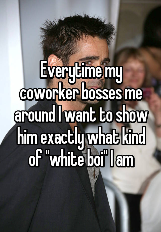 Everytime my coworker bosses me around I want to show him exactly what kind of "white boi" I am