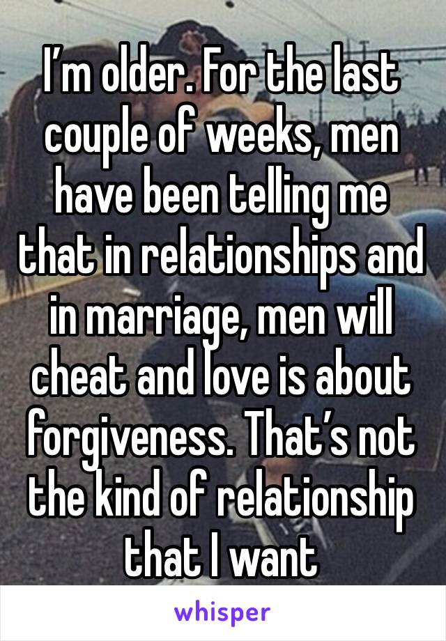 I’m older. For the last couple of weeks, men have been telling me that in relationships and in marriage, men will cheat and love is about forgiveness. That’s not the kind of relationship that I want