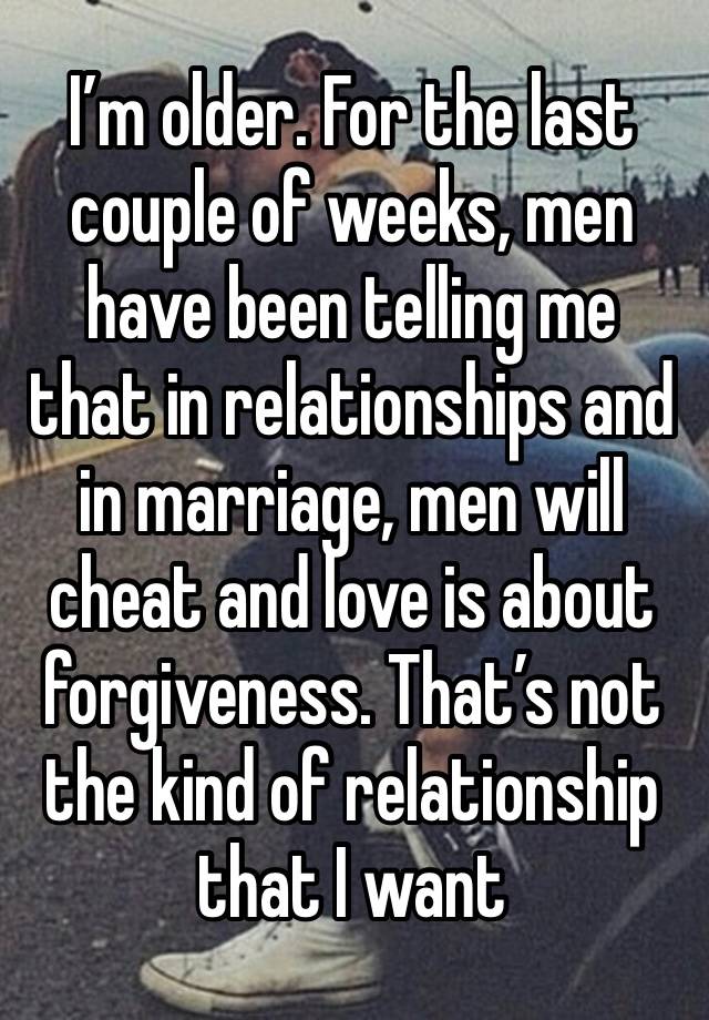 I’m older. For the last couple of weeks, men have been telling me that in relationships and in marriage, men will cheat and love is about forgiveness. That’s not the kind of relationship that I want