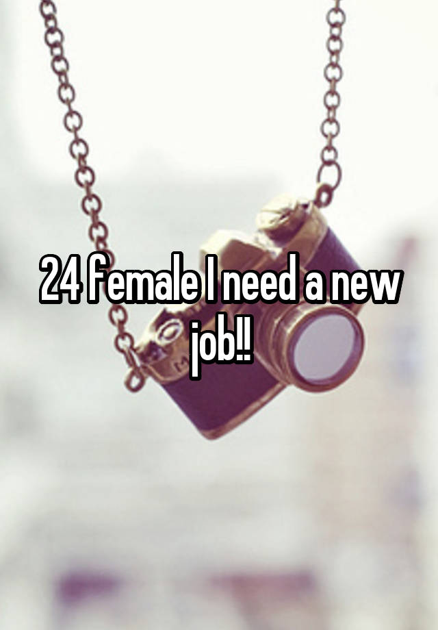 24 female I need a new job!!