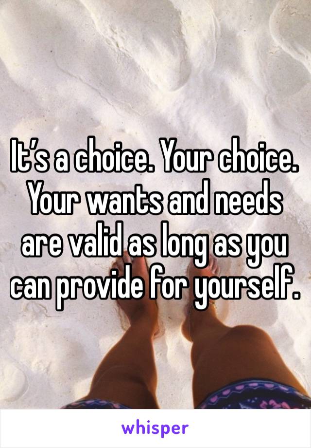 It’s a choice. Your choice. Your wants and needs are valid as long as you can provide for yourself.