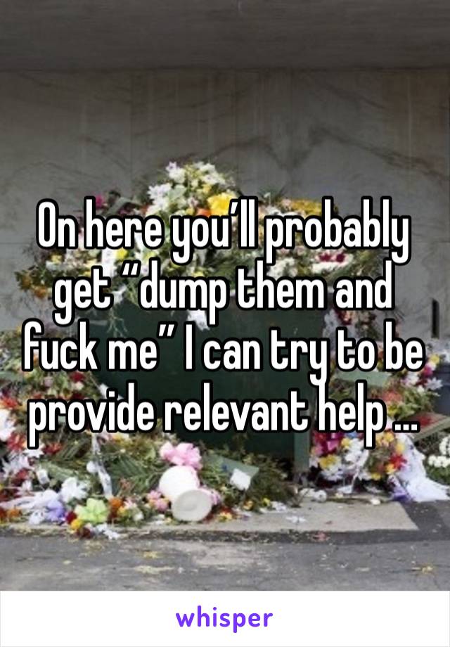 On here you’ll probably get “dump them and fuck me” I can try to be provide relevant help …