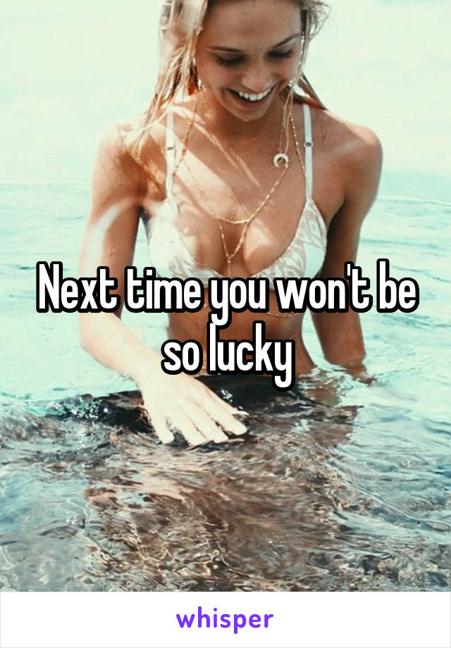 Next time you won't be so lucky