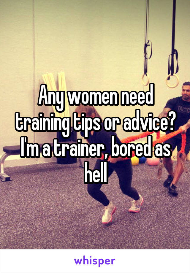 Any women need training tips or advice? I'm a trainer, bored as hell