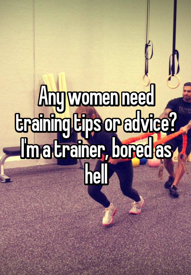 Any women need training tips or advice? I'm a trainer, bored as hell