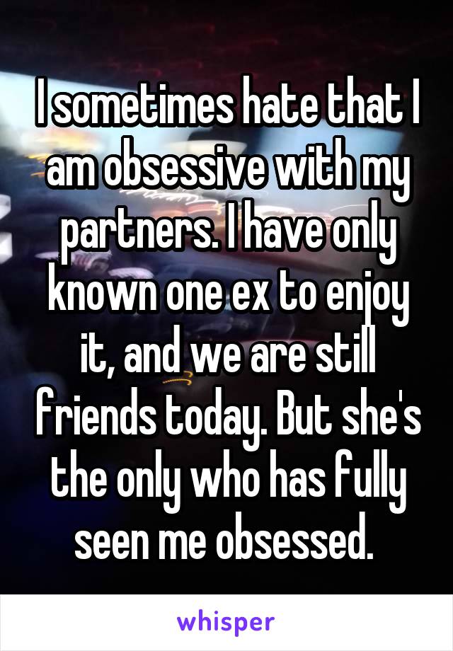 I sometimes hate that I am obsessive with my partners. I have only known one ex to enjoy it, and we are still friends today. But she's the only who has fully seen me obsessed. 