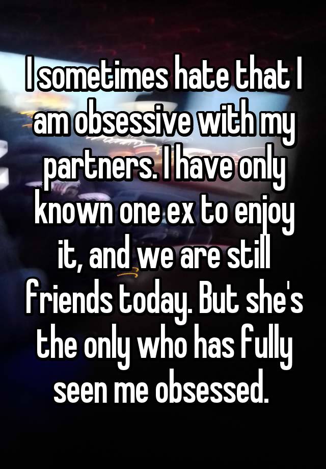 I sometimes hate that I am obsessive with my partners. I have only known one ex to enjoy it, and we are still friends today. But she's the only who has fully seen me obsessed. 