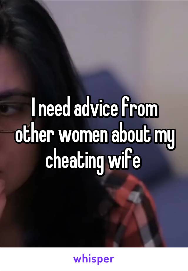 I need advice from other women about my cheating wife 