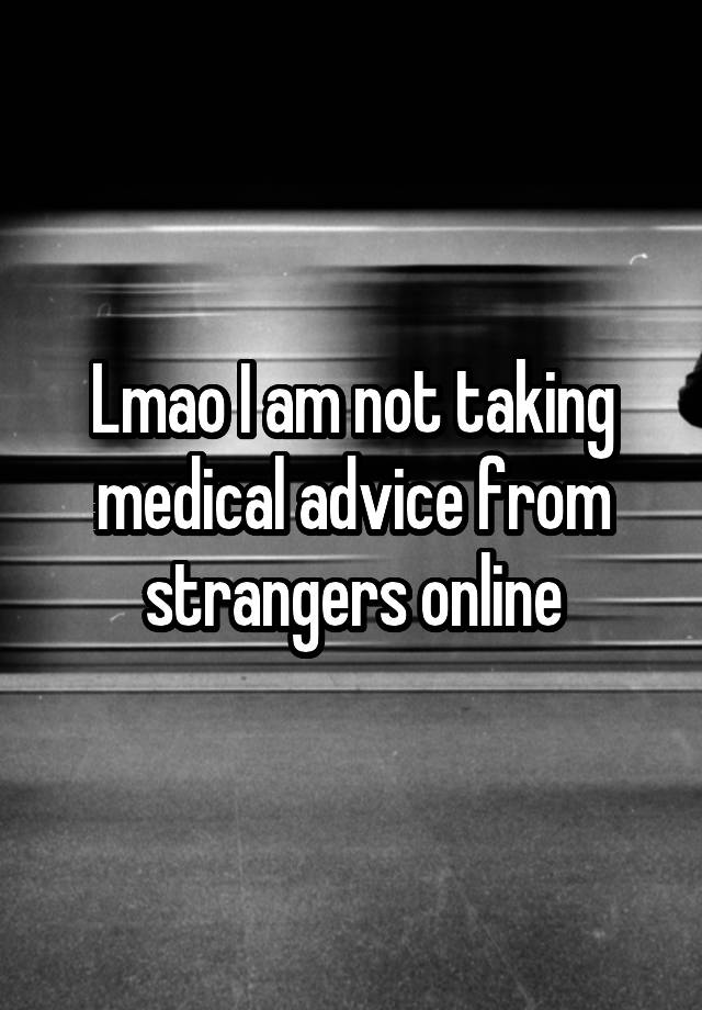 Lmao I am not taking medical advice from strangers online