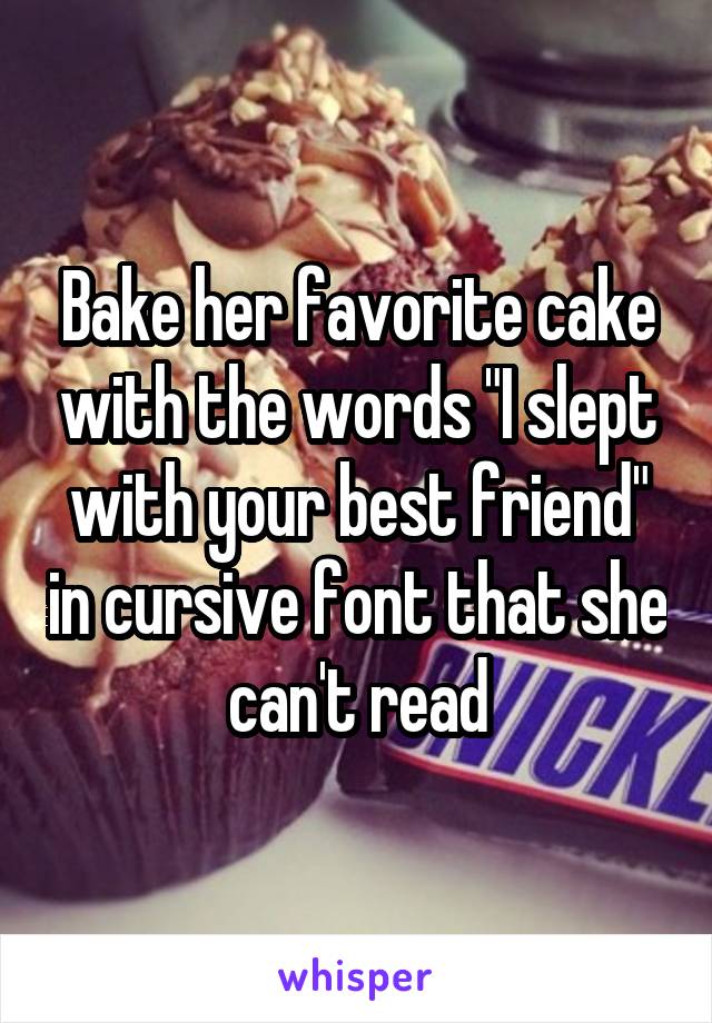 Bake her favorite cake with the words "I slept with your best friend" in cursive font that she can't read