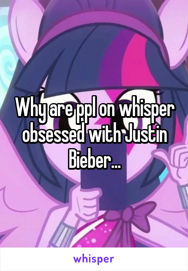 Why are ppl on whisper obsessed with Justin Bieber...