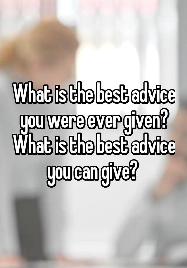 What is the best advice you were ever given? What is the best advice you can give? 