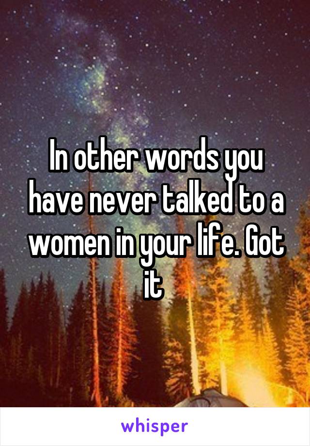 In other words you have never talked to a women in your life. Got it 