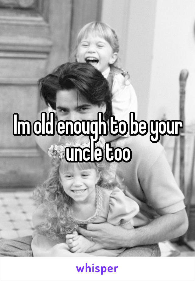 Im old enough to be your uncle too