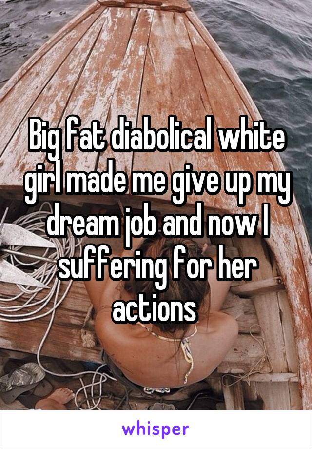 Big fat diabolical white girl made me give up my dream job and now I suffering for her actions 