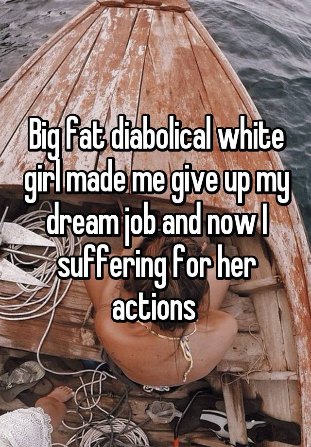 Big fat diabolical white girl made me give up my dream job and now I suffering for her actions 