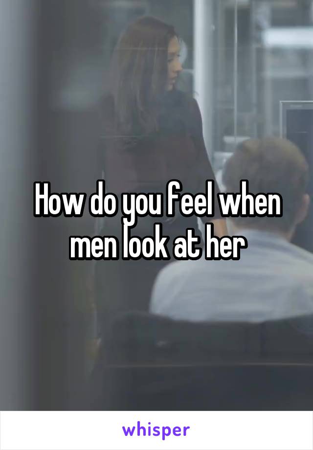 How do you feel when men look at her