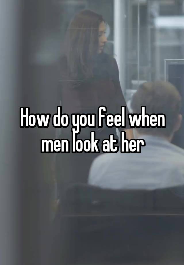 How do you feel when men look at her