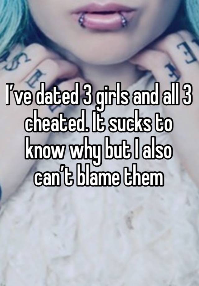 I’ve dated 3 girls and all 3 cheated. It sucks to know why but I also can’t blame them 