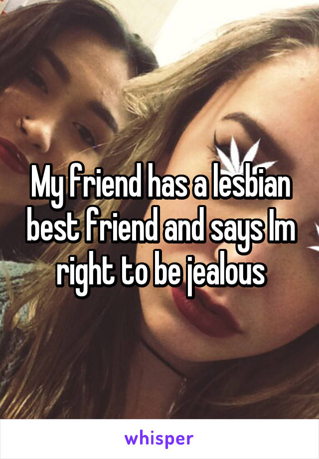 My friend has a lesbian best friend and says Im right to be jealous