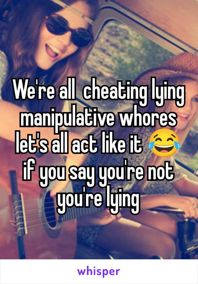 We're all  cheating lying manipulative whores let's all act like it 😂 if you say you're not you're lying