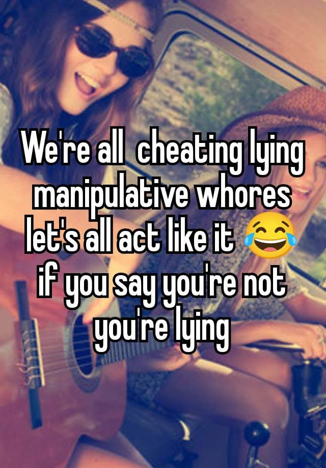 We're all  cheating lying manipulative whores let's all act like it 😂 if you say you're not you're lying