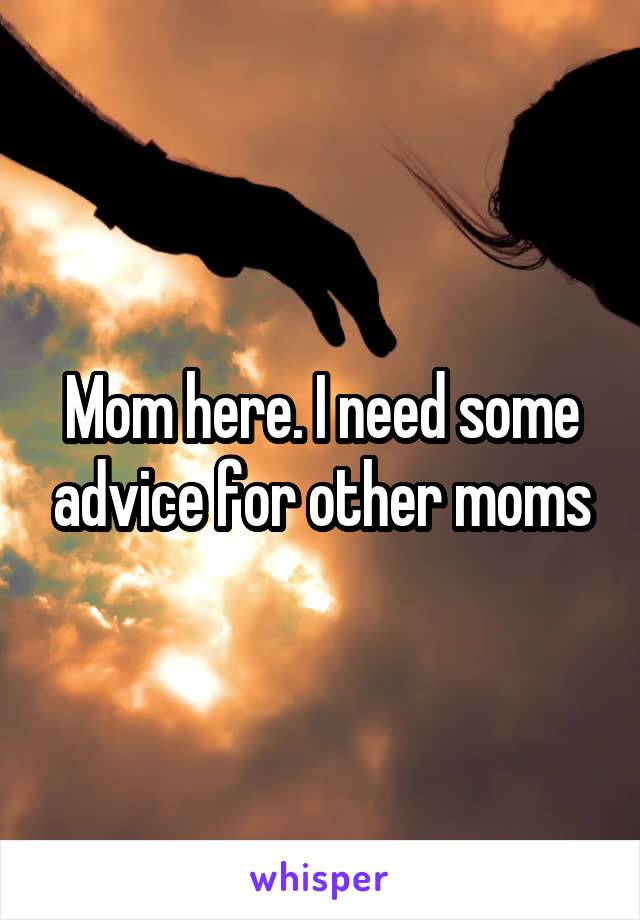 Mom here. I need some advice for other moms