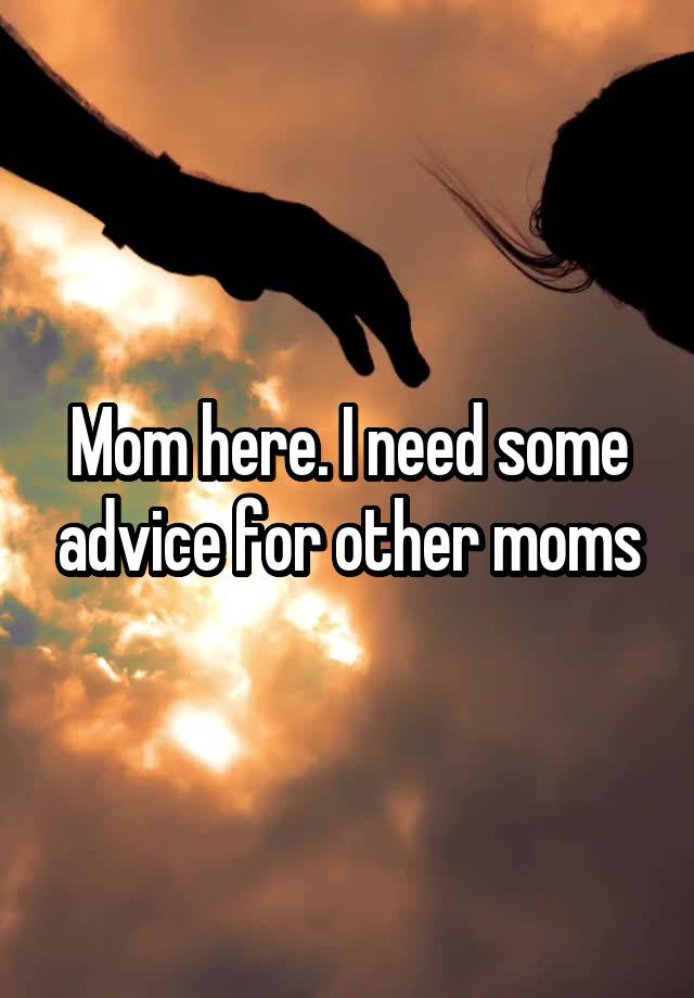 Mom here. I need some advice for other moms